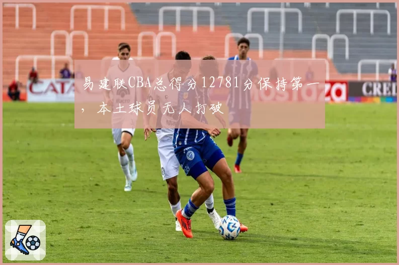 易建联CBA总得分12781分保持第一，本土球员无人打破