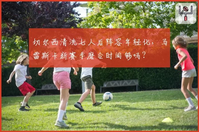 切尔西清洗七人后阵容年轻化，马雷斯卡新赛季磨合时间够吗？